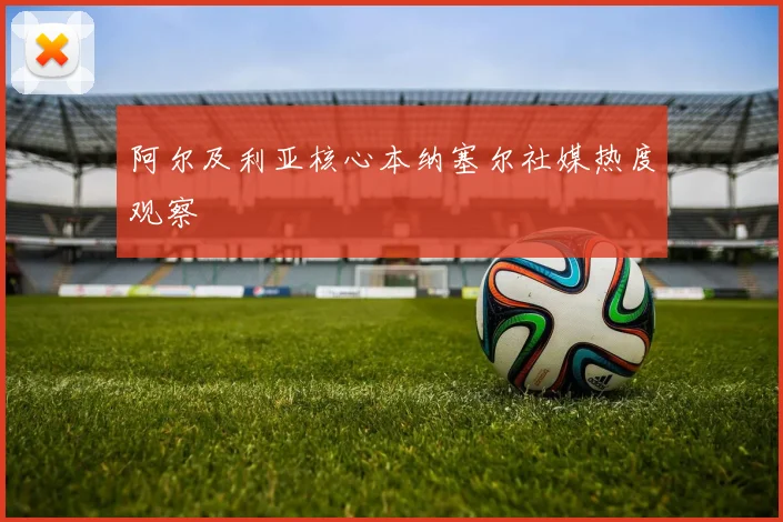 阿尔及利亚核心本纳塞尔社媒热度观察