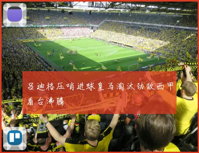 吕迪格压哨进球皇马淘汰劲敌西甲看台沸腾