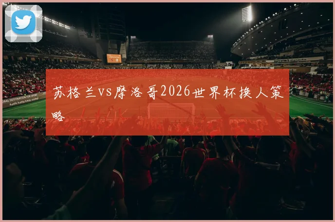苏格兰vs摩洛哥2026世界杯换人策略