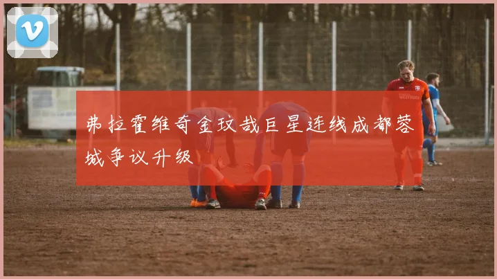 弗拉霍维奇金玟哉巨星连线成都蓉城争议升级