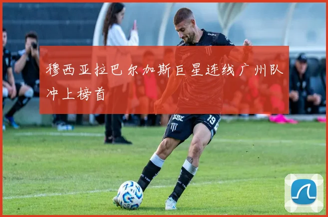 穆西亚拉巴尔加斯巨星连线广州队冲上榜首