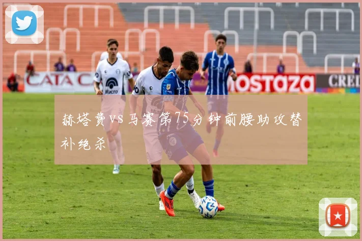赫塔费vs马赛第75分钟前腰助攻替补绝杀