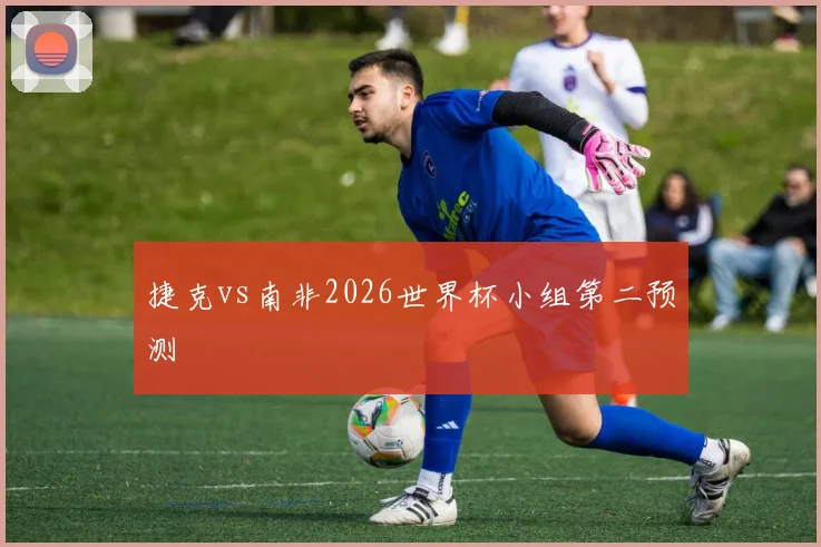 捷克vs南非2026世界杯小组第二预测
