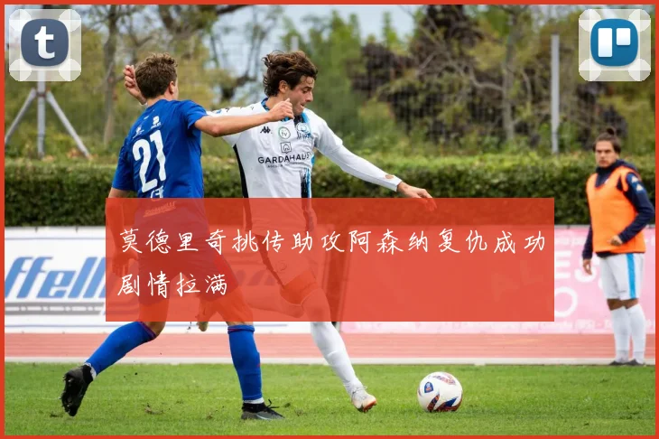 莫德里奇挑传助攻阿森纳复仇成功剧情拉满
