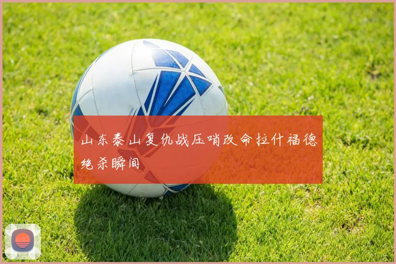 山东泰山复仇战压哨改命拉什福德绝杀瞬间