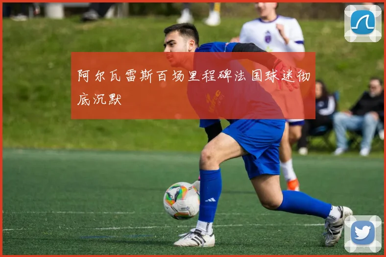 阿尔瓦雷斯百场里程碑法国球迷彻底沉默